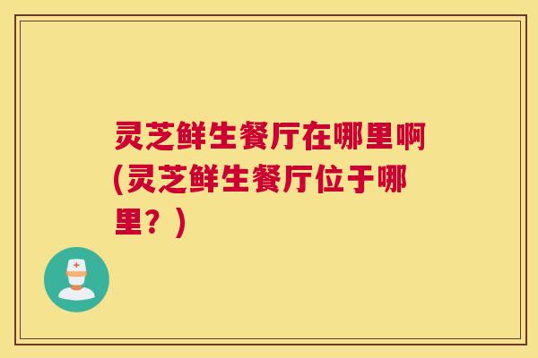 灵芝鲜生餐厅在哪里啊(灵芝鲜生餐厅位于哪里？)