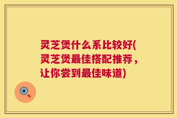 灵芝煲什么系比较好(灵芝煲最佳搭配推荐，让你尝到最佳味道)