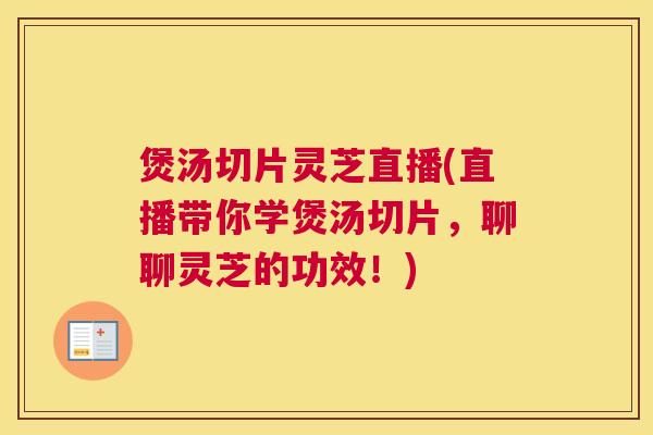 煲汤切片灵芝直播(直播带你学煲汤切片，聊聊灵芝的功效！)