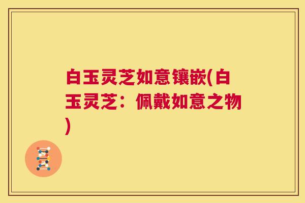 白玉灵芝如意镶嵌(白玉灵芝：佩戴如意之物)