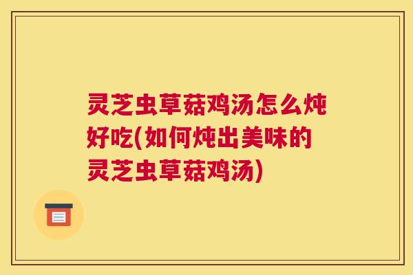 灵芝虫草菇鸡汤怎么炖好吃(如何炖出美味的灵芝虫草菇鸡汤)