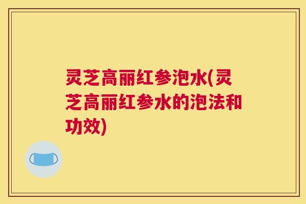 灵芝高丽红参泡水(灵芝高丽红参水的泡法和功效)