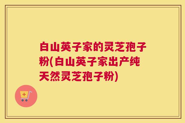 白山英子家的灵芝孢子粉(白山英子家出产纯天然灵芝孢子粉)