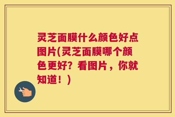 灵芝面膜什么颜色好点图片(灵芝面膜哪个颜色更好？看图片，你就知道！)