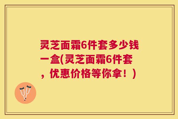 灵芝面霜6件套多少钱一盒(灵芝面霜6件套，优惠价格等你拿！)