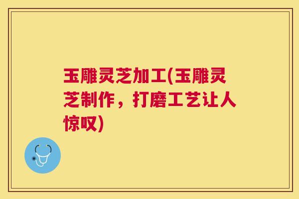 玉雕灵芝加工(玉雕灵芝制作，打磨工艺让人惊叹)