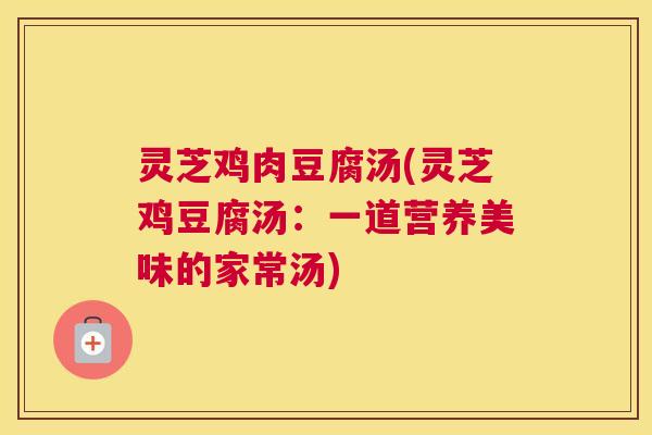 灵芝鸡肉豆腐汤(灵芝鸡豆腐汤：一道营养美味的家常汤)