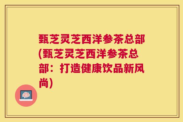 甄芝灵芝西洋参茶总部(甄芝灵芝西洋参茶总部：打造健康饮品新风尚)