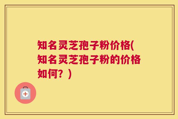 知名灵芝孢子粉价格(知名灵芝孢子粉的价格如何？)