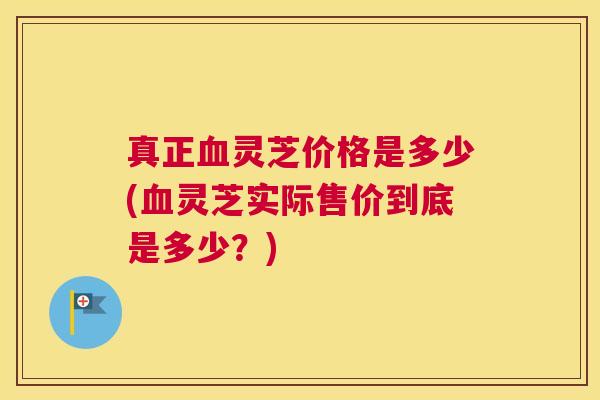 真正血灵芝价格是多少(血灵芝实际售价到底是多少？)