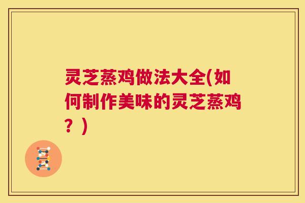 灵芝蒸鸡做法大全(如何制作美味的灵芝蒸鸡？)