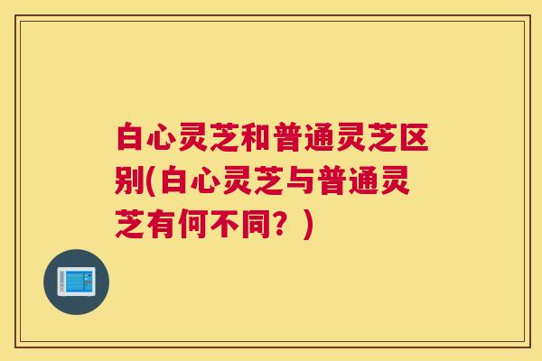 白心灵芝和普通灵芝区别(白心灵芝与普通灵芝有何不同？)