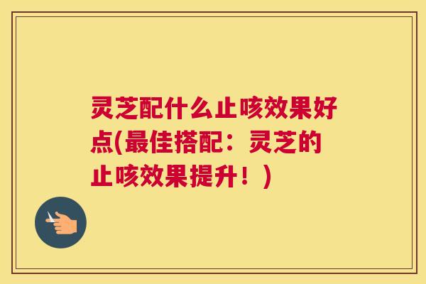 灵芝配什么止咳效果好点(最佳搭配：灵芝的止咳效果提升！)