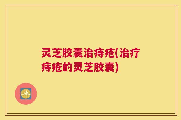 灵芝胶囊治痔疮(治疗痔疮的灵芝胶囊)