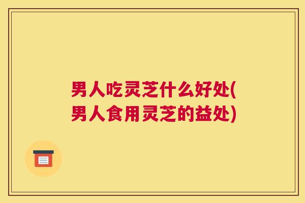 男人吃灵芝什么好处(男人食用灵芝的益处)