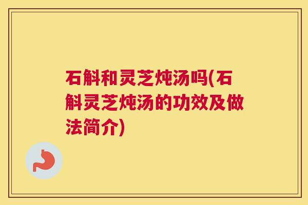 石斛和灵芝炖汤吗(石斛灵芝炖汤的功效及做法简介)