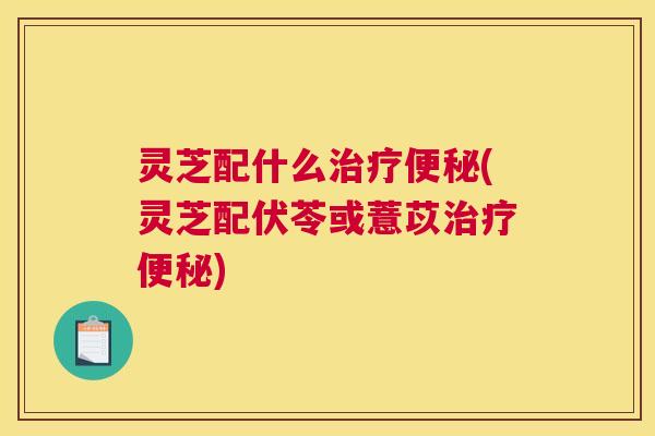 灵芝配什么(灵芝配伏苓或薏苡)