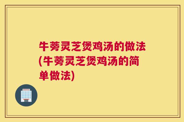 牛蒡灵芝煲鸡汤的做法(牛蒡灵芝煲鸡汤的简单做法)