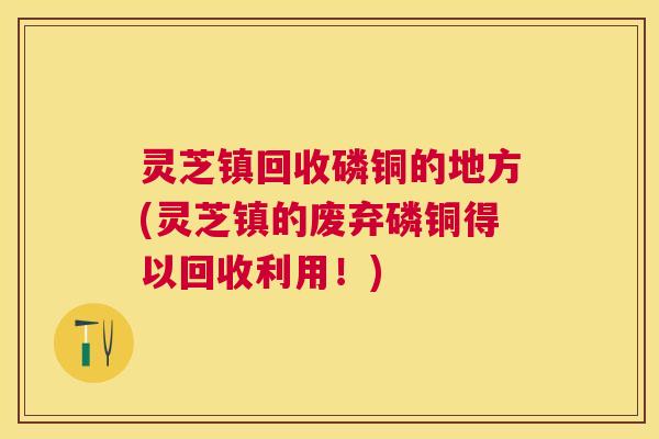灵芝镇回收磷铜的地方(灵芝镇的废弃磷铜得以回收利用！)