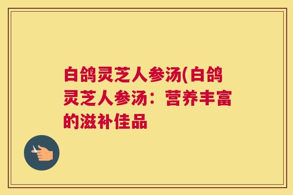 白鸽灵芝人参汤(白鸽灵芝人参汤：营养丰富的滋补佳品