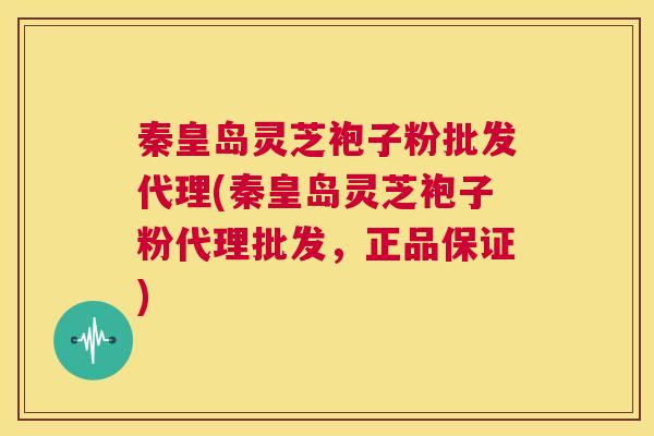 秦皇岛灵芝袍子粉批发代理(秦皇岛灵芝袍子粉代理批发，正品保证)