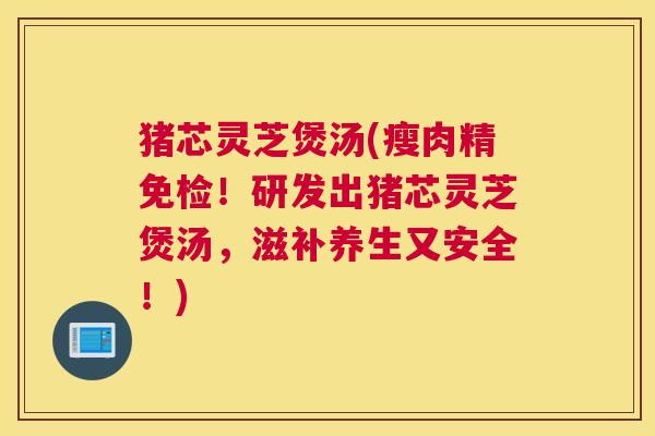 猪芯灵芝煲汤(瘦肉精免检！研发出猪芯灵芝煲汤，滋补养生又安全！)