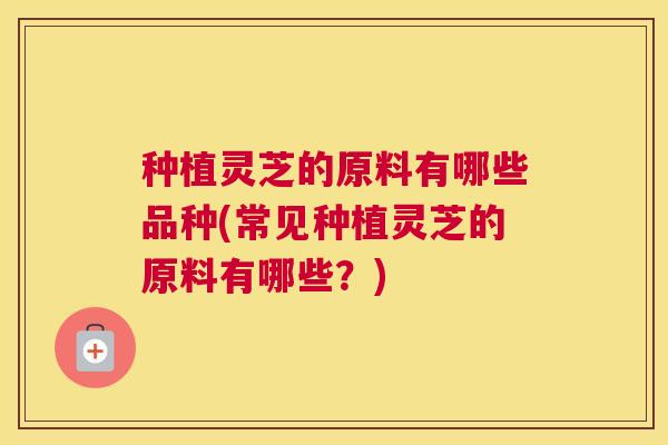 种植灵芝的原料有哪些品种(常见种植灵芝的原料有哪些？)