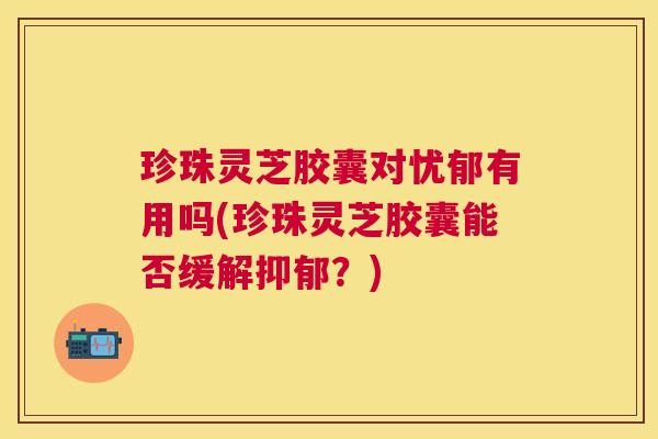 珍珠灵芝胶囊对忧郁有用吗(珍珠灵芝胶囊能否缓解抑郁？)