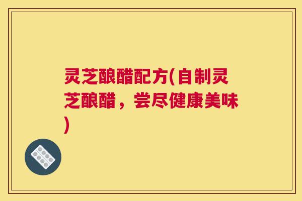 灵芝酿醋配方(自制灵芝酿醋，尝尽健康美味)