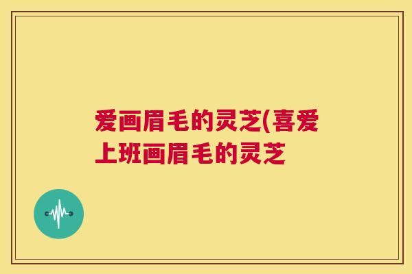 爱画眉毛的灵芝(喜爱上班画眉毛的灵芝