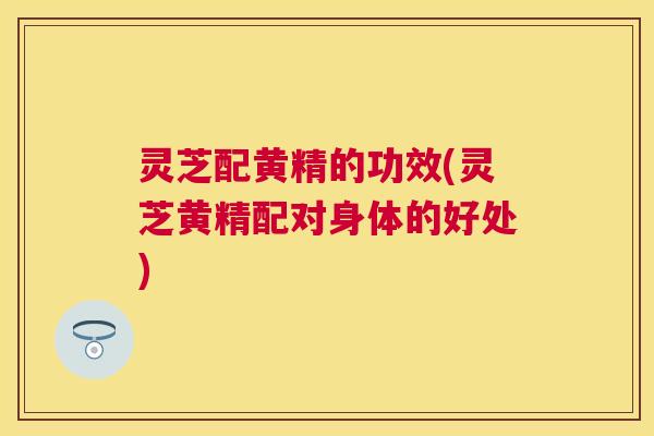 灵芝配黄精的功效(灵芝黄精配对身体的好处)