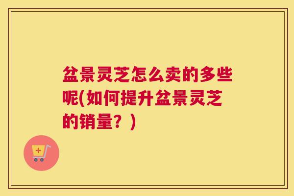 盆景灵芝怎么卖的多些呢(如何提升盆景灵芝的销量？)