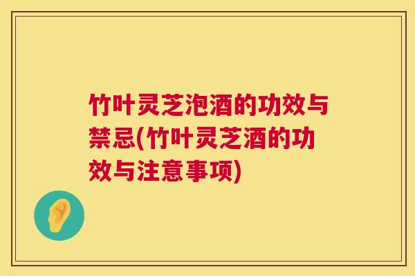 竹叶灵芝泡酒的功效与禁忌(竹叶灵芝酒的功效与注意事项)