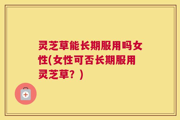 灵芝草能长期服用吗女性(女性可否长期服用灵芝草？)