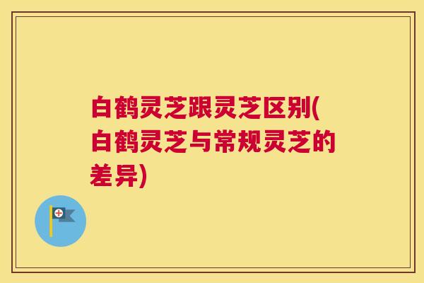 白鹤灵芝跟灵芝区别(白鹤灵芝与常规灵芝的差异)