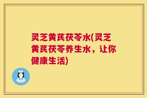 灵芝黄芪茯苓水(灵芝黄芪茯苓养生水，让你健康生活)