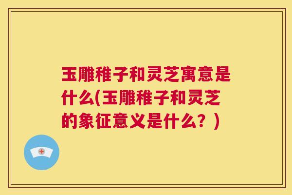 玉雕稚子和灵芝寓意是什么(玉雕稚子和灵芝的象征意义是什么？)