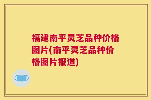 福建南平灵芝品种价格图片(南平灵芝品种价格图片报道)