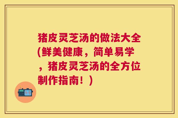 猪皮灵芝汤的做法大全(鲜美健康，简单易学，猪皮灵芝汤的全方位制作指南！)