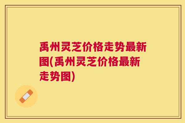 禹州灵芝价格走势最新图(禹州灵芝价格最新走势图)