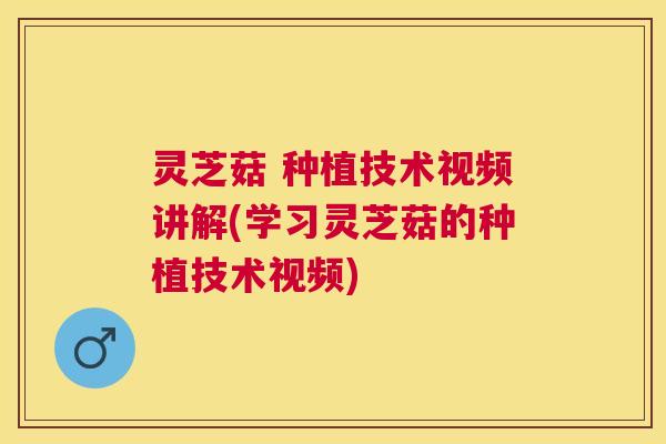 灵芝菇 种植技术视频讲解(学习灵芝菇的种植技术视频)