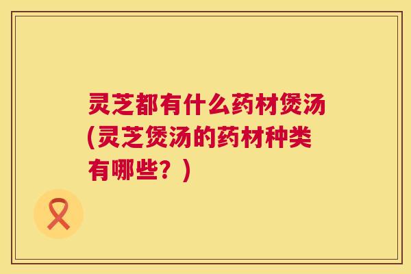 灵芝都有什么药材煲汤(灵芝煲汤的药材种类有哪些？)
