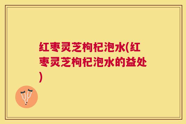 红枣灵芝枸杞泡水(红枣灵芝枸杞泡水的益处)