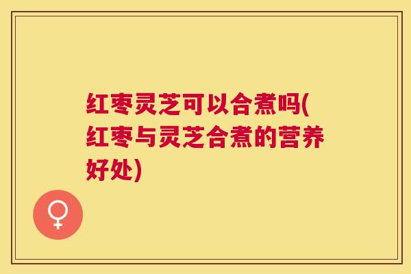 红枣灵芝可以合煮吗(红枣与灵芝合煮的营养好处)
