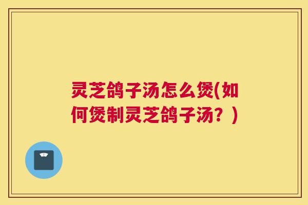 灵芝鸽子汤怎么煲(如何煲制灵芝鸽子汤？)