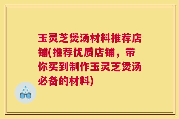 玉灵芝煲汤材料推荐店铺(推荐优质店铺，带你买到制作玉灵芝煲汤必备的材料)
