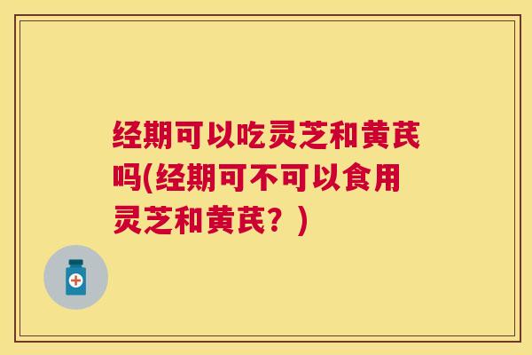 经期可以吃灵芝和黄芪吗(经期可不可以食用灵芝和黄芪？)