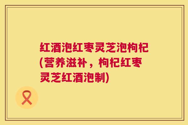 红酒泡红枣灵芝泡枸杞(营养滋补，枸杞红枣灵芝红酒泡制)