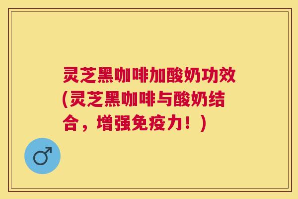 灵芝黑咖啡加酸奶功效(灵芝黑咖啡与酸奶结合，增强免疫力！)