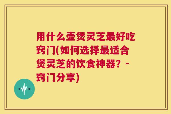 用什么壶煲灵芝最好吃窍门(如何选择最适合煲灵芝的饮食神器？-窍门分享)